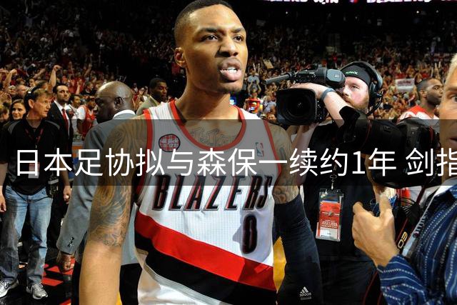 日本足协拟与森保一续约1年 剑指亚洲杯后启动换帅计划